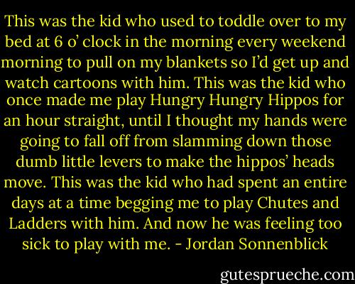 This was the kid who used to toddle over to my bed at 6 o’ clock in the morning every weekend morning to pull on my blankets so I’d get up and watch cartoons with him. This was the kid who once made me play Hungry Hungry Hippos for an hour straight, until I thought my hands were going to fall off from slamming down those dumb little levers to make the hippos’ heads move. This was the kid who had spent an entire days at a time begging me to play Chutes and Ladders with him. And now he was feeling too sick to play with me. - Jordan Sonnenblick