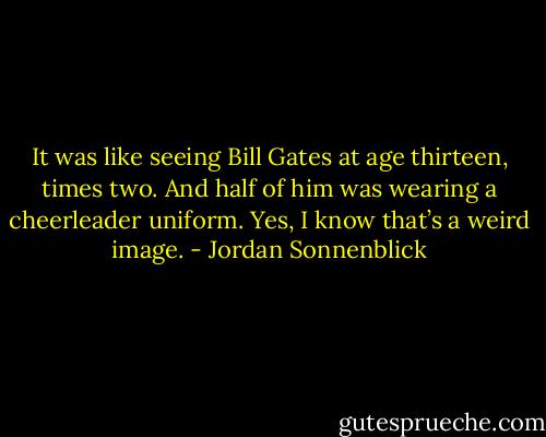 It was like seeing Bill Gates at age thirteen, times two. And half of him was wearing a cheerleader uniform. Yes, I know that’s a weird image. - Jordan Sonnenblick