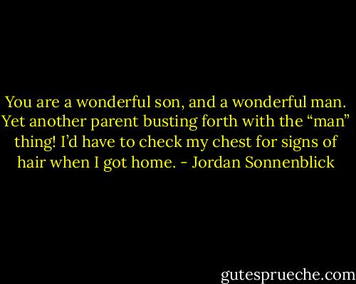 You are a wonderful son, and a wonderful man.<br />Yet another parent busting forth with the “man” thing! I’d have to check my chest for signs of hair when I got home. - Jordan Sonnenblick