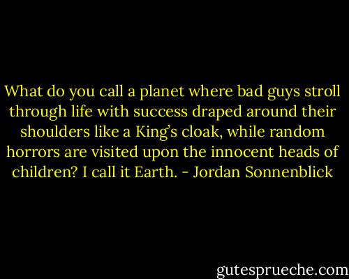 What do you call a planet where bad guys stroll through life with success draped around their shoulders like a King’s cloak, while random horrors are visited upon the innocent heads of children? I call it Earth. - Jordan Sonnenblick