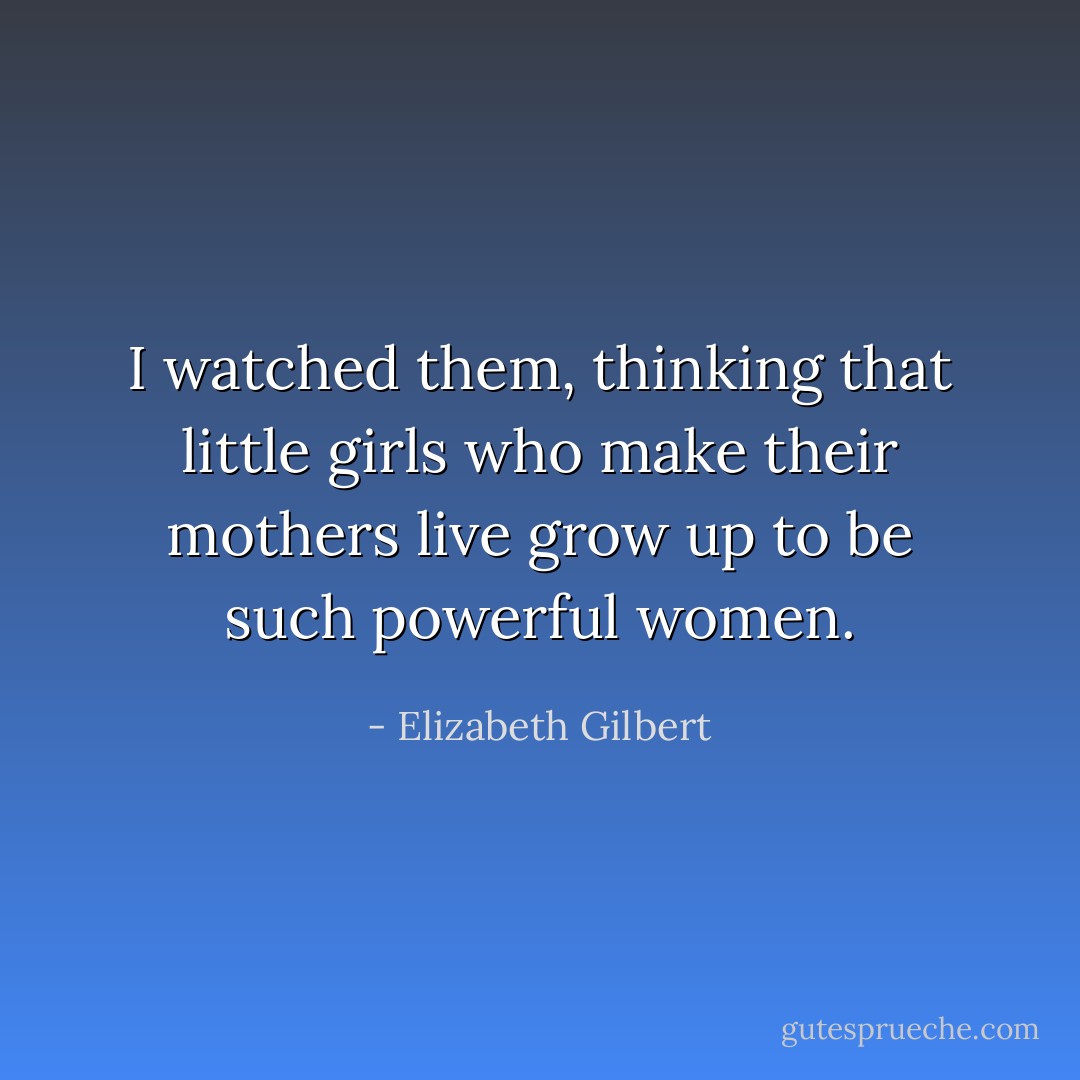 I watched them, thinking that little girls who make their mothers live grow up to be such powerful women. - Elizabeth Gilbert