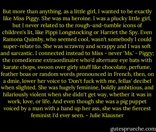 But more than anything, as a little girl, I wanted to be exactly like Miss Piggy. She was ma heroine. I was a plucky little girl, but I never related to the rough-and-tumble icons of children's lit, like Pippi Longstocking or Harriet the Spy. Even Ramona Quimby, who seemed cool, wasn't somebody I could super-relate to. She was scrawny and scrappy and I was soft and sarcastic. I connected instead to Miss - never 'Ms.' - Piggy; the comedienne extraordinaire who'd alternate eye bats with karate chops, swoon over girly stuff like chocolate, perfume, feather boas or random words pronounced in French, then, on a dmie, lower her voice to 'Don't fuck with me, fellas' decibel when slighted. She was hugely feminine, boldly ambitious, and hilariously violent when she didn't get way, whether it was in work, love, or life. And even though she was a pig puppet voiced by a man with a hand up her ass, she was the fiercest feminist I'd ever seen. - Julie Klausner