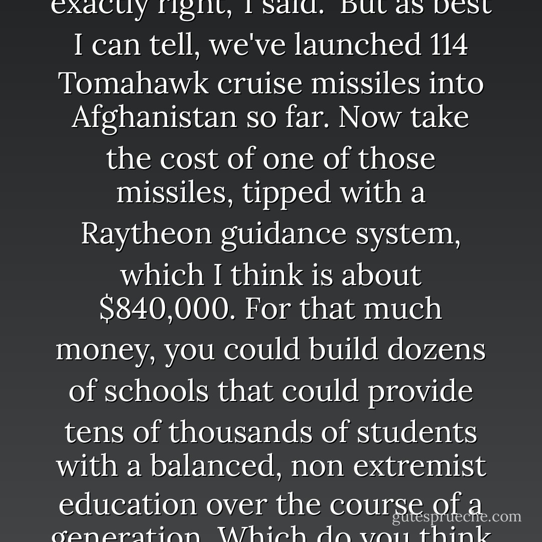 I'm no military expert, and these figures might not be exactly right,' I said. 'But as best I can tell, we've launched 114 Tomahawk cruise missiles into Afghanistan so far. Now take the cost of one of those missiles, tipped with a Raytheon guidance system, which I think is about $840,000. For that much money, you could build dozens of schools that could provide tens of thousands of students with a balanced, non extremist education over the course of a generation. Which do you think will make us more secure? - Greg Mortenson