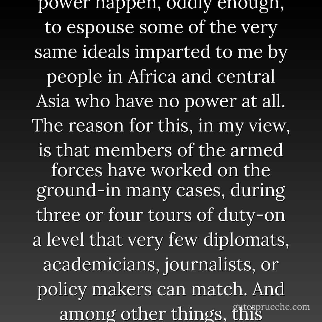 Eventually, I came to understand that a group of people who wield enormous power happen, oddly enough, to espouse some of the very same ideals imparted to me by people in Africa and central Asia who have no power at all. The reason for this, in my view, is that members of the armed forces have worked on the ground-in many cases, during three or four tours of duty-on a level that very few diplomats, academicians, journalists, or policy makers can match. And among other things, this experience has imbued soldiers with the gift of empathy. - Greg Mortenson