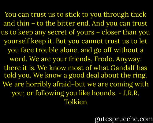 You can trust us to stick to you through thick and thin – to the bitter end. And you can trust us to keep any secret of yours – closer than you yourself keep it. But you cannot trust us to let you face trouble alone, and go off without a word. We are your friends, Frodo. Anyway: there it is. We know most of what Gandalf has told you. We know a good deal about the ring. We are horribly afraid–but we are coming with you; or following you like hounds. - J.R.R. Tolkien