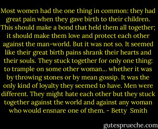 Most women had the one thing in common: they had great pain when they gave birth to their children. This should make a bond that held them all together; it should make them love and protect each other against the man-world. But it was not so. It seemed like their great birth pains shrank their hearts and their souls. They stuck together for only one thing: to trample on some other woman... whether it was by throwing stones or by mean gossip. It was the only kind of loyalty they seemed to have. Men were different. They might hate each other but they stuck together against the world and against any woman who would ensnare one of them. - Betty  Smith
