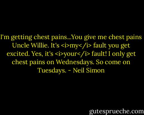 I'm getting chest pains...You give me chest pains Uncle Willie.<br />It's <i>my</i> fault you get excited.<br />Yes, it's <i>your</i> fault! I only get chest pains on Wednesdays.<br />So come on Tuesdays. - Neil Simon