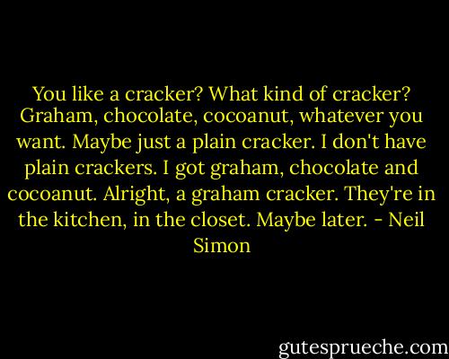 You like a cracker?<br />What kind of cracker?<br />Graham, chocolate, cocoanut, whatever you want.<br />Maybe just a plain cracker.<br />I don't have plain crackers. I got graham, chocolate and cocoanut.<br />Alright, a graham cracker.<br />They're in the kitchen, in the closet.<br />Maybe later. - Neil Simon