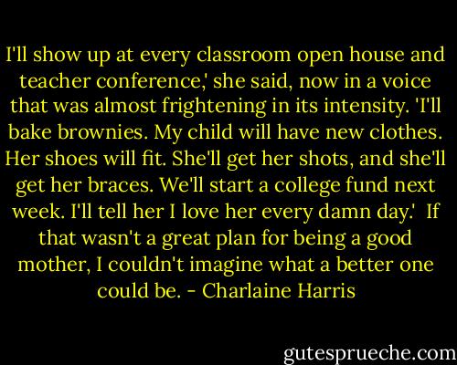 I'll show up at every classroom open house and teacher conference,' she said, now in a voice that was almost frightening in its intensity. 'I'll bake brownies. My child will have new clothes. Her shoes will fit. She'll get her shots, and she'll get her braces. We'll start a college fund next week. I'll tell her I love her every damn day.'<br /><br />If that wasn't a great plan for being a good mother, I couldn't imagine what a better one could be. - Charlaine Harris