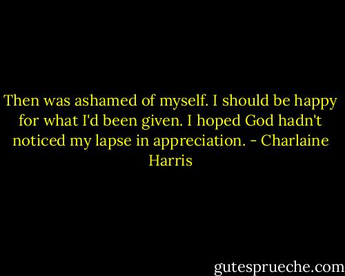 Then was ashamed of myself. I should be happy for what I'd been given. I hoped God hadn't noticed my lapse in appreciation. - Charlaine Harris