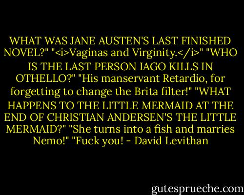 WHAT WAS JANE AUSTEN'S LAST FINISHED NOVEL?"<br />"<i>Vaginas and Virginity.</i>"<br />"WHO IS THE LAST PERSON IAGO KILLS IN OTHELLO?"<br />"His manservant Retardio, for forgetting to change the Brita filter!"<br />"WHAT HAPPENS TO THE LITTLE MERMAID AT THE END OF CHRISTIAN ANDERSEN'S THE LITTLE MERMAID?"<br />"She turns into a fish and marries Nemo!"<br />"Fuck you! - David Levithan