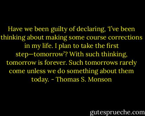 Have we been guilty of declaring, ‘I’ve been thinking about making some course corrections in my life. I plan to take the first step—tomorrow’? With such thinking, tomorrow is forever. Such tomorrows rarely come unless we do something about them today. - Thomas S. Monson