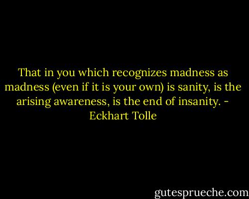 That in you which recognizes madness as madness (even if it is your own) is sanity, is the arising awareness, is the end of insanity. - Eckhart Tolle