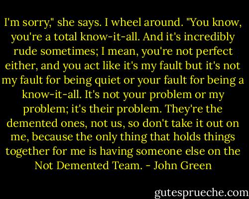 I'm sorry," she says.<br />I wheel around. "You know, you're a total know-it-all. And it's incredibly rude sometimes; I mean, you're not perfect either, and you act like it's my fault but it's not my fault for being quiet or your fault for being a know-it-all. It's not your problem or my problem; it's their problem. They're the demented ones, not us, so don't take it out on me, because the only thing that holds things together for me is having someone else on the Not Demented Team. - John Green