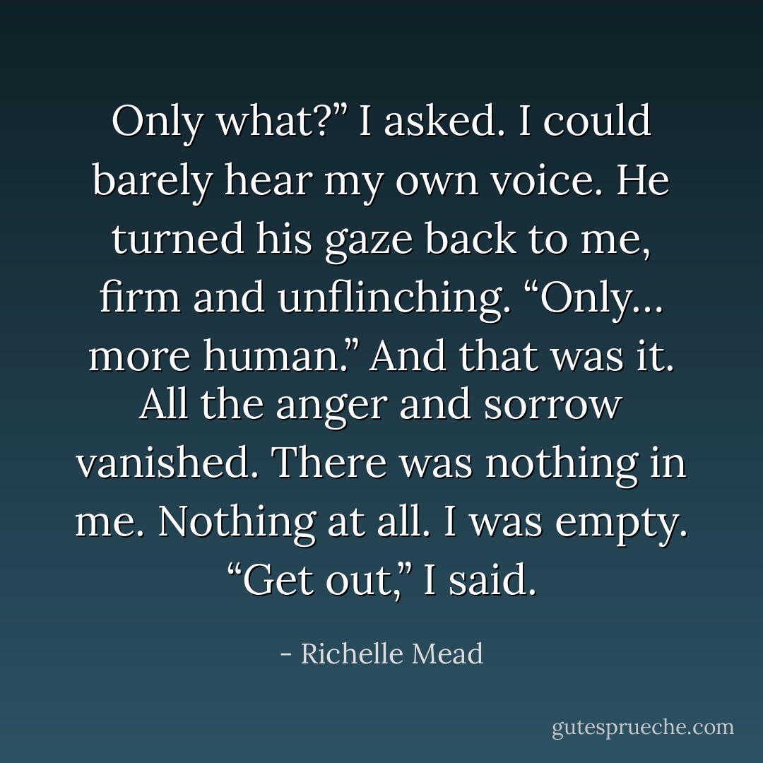 Only what?” I asked. I could barely hear my own voice.<br />He turned his gaze back to me, firm and unflinching. “Only… more human.”<br />And that was it. All the anger and sorrow vanished. There was nothing in me.<br />Nothing at all. I was empty.<br />“Get out,” I said. - Richelle Mead