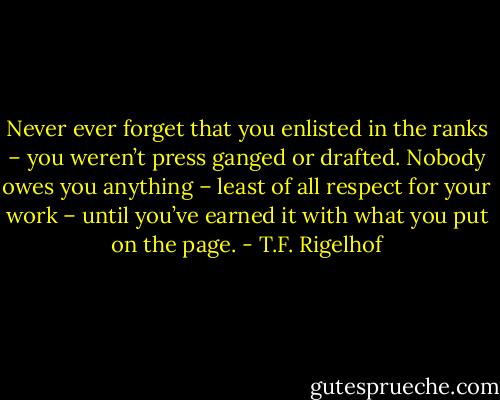 Never ever forget that you enlisted in the ranks – you weren’t press ganged or drafted. Nobody owes you anything – least of all respect for your work – until you’ve earned it with what you put on the page. - T.F. Rigelhof