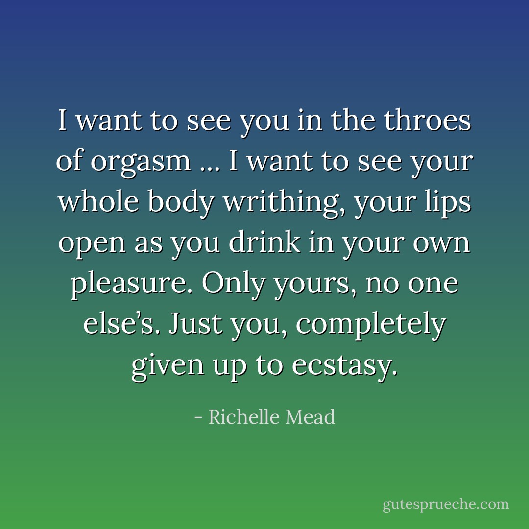 <i>I want to see you in the throes of orgasm ... I want to see your whole body writhing, your lips open as you drink in your own pleasure. Only yours, no one else’s. Just you, completely given up to ecstasy.</i> - Richelle Mead