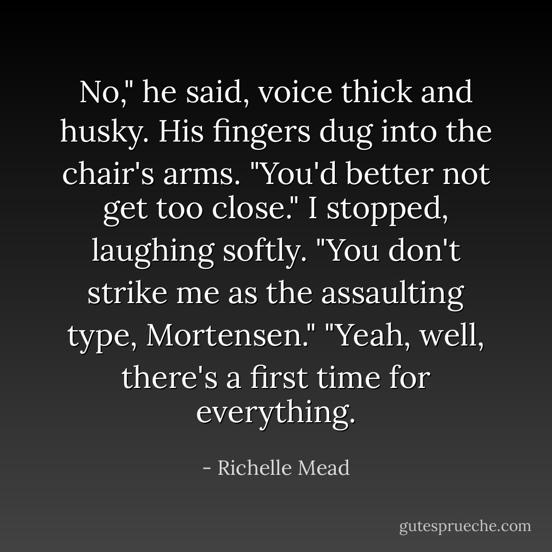 No," he said, voice thick and husky. His fingers dug into the chair's arms. "You'd better not get too close."<br />I stopped, laughing softly. "You don't strike me as the assaulting type, Mortensen."<br />"Yeah, well, there's a first time for everything. - Richelle Mead