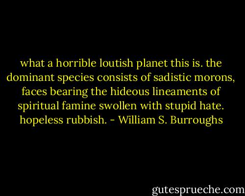 what a horrible loutish planet this is. the dominant species consists of sadistic morons, faces bearing the hideous lineaments of spiritual famine swollen with stupid hate. hopeless rubbish. - William S. Burroughs