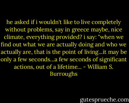he asked if i wouldn't like to live completely without problems, say in greece maybe, nice climate, everything provided? i say: "when we find out what we are actually doing and who we actually are, that is the point of living...it may be only a few seconds...a few seconds of significant actions, out of a lifetime... - William S. Burroughs