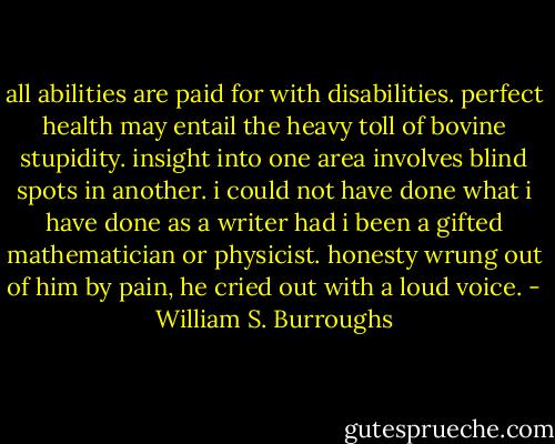 all abilities are paid for with disabilities. perfect health may entail the heavy toll of bovine stupidity. insight into one area involves blind spots in another. i could not have done what i have done as a writer had i been a gifted mathematician or physicist.<br />honesty wrung out of him by pain, he cried out with a loud voice. - William S. Burroughs