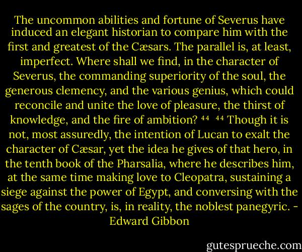 The uncommon abilities and fortune of Severus have induced an elegant historian to compare him with the first and greatest of the Cæsars. The parallel is, at least, imperfect. Where shall we find, in the character of Severus, the commanding superiority of the soul, the generous clemency, and the various genius, which could reconcile and unite the love of pleasure, the thirst of knowledge, and the fire of ambition? ⁴⁴<br /><br />⁴⁴ Though it is not, most assuredly, the intention of Lucan to exalt the character of Cæsar, yet the idea he gives of that hero, in the tenth book of the Pharsalia, where he describes him, at the same time making love to Cleopatra, sustaining a siege against the power of Egypt, and conversing with the sages of the country, is, in reality, the noblest panegyric. - Edward Gibbon