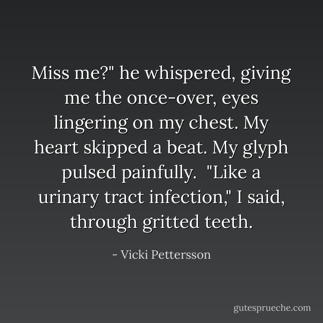 Miss me?" he whispered, giving me the once-over, eyes lingering on my chest. My heart skipped a beat. My glyph pulsed painfully.<br /><br />"Like a urinary tract infection," I said, through gritted teeth. - Vicki Pettersson