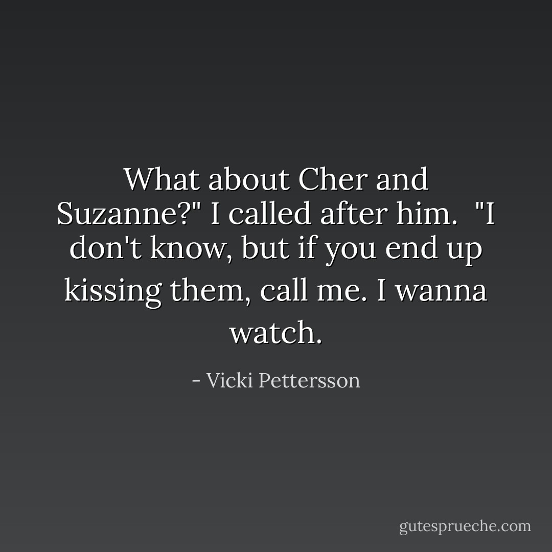 What about Cher and Suzanne?" I called after him.<br /><br />"I don't know, but if you end up kissing them, call me. I wanna watch. - Vicki Pettersson