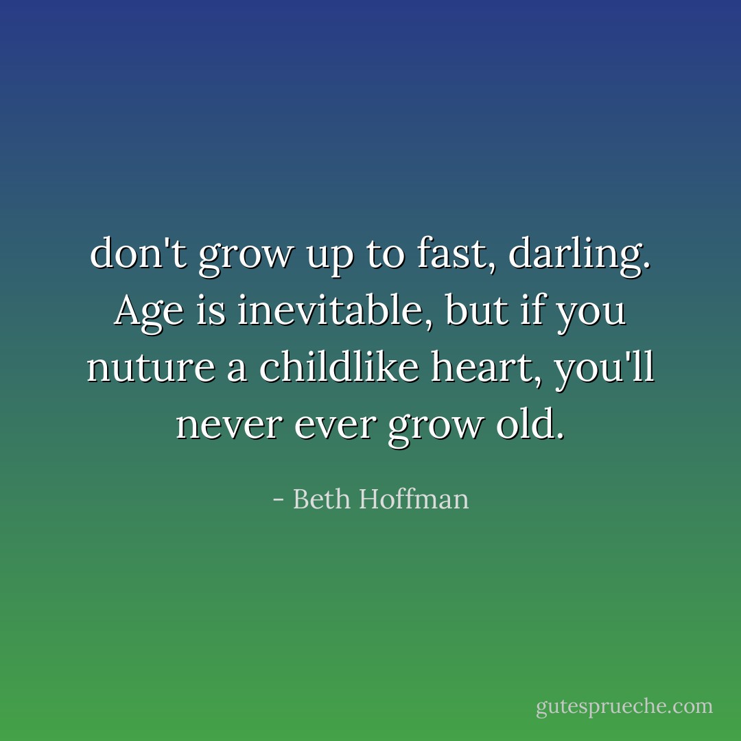 don't grow up to fast, darling. Age is inevitable, but if you nuture a childlike heart, you'll never ever grow old. - Beth Hoffman