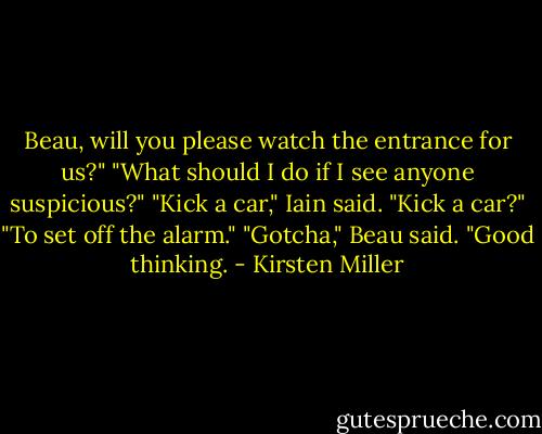 Beau, will you please watch the entrance for us?"<br />"What should I do if I see anyone suspicious?"<br />"Kick a car," Iain said.<br />"Kick a car?"<br />"To set off the alarm."<br />"Gotcha," Beau said. "Good thinking. - Kirsten Miller