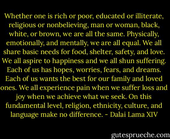 Whether one is rich or poor, educated or illiterate, religious or nonbelieving, man or woman, black, white, or brown, we are all the same. Physically, emotionally, and mentally, we are all equal. We all share basic needs for food, shelter, safety, and love. We all aspire to happiness and we all shun suffering. Each of us has hopes, worries, fears, and dreams. Each of us wants the best for our family and loved ones. We all experience pain when we suffer loss and joy when we achieve what we seek. On this fundamental level, religion, ethnicity, culture, and language make no difference. - Dalai Lama XIV