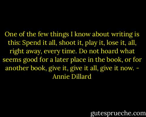 One of the few things I know about writing is this: Spend it all, shoot it, play it, lose it, all, right away, every time. Do not hoard what seems good for a later place in the book, or for another book, give it, give it all, give it now. - Annie Dillard