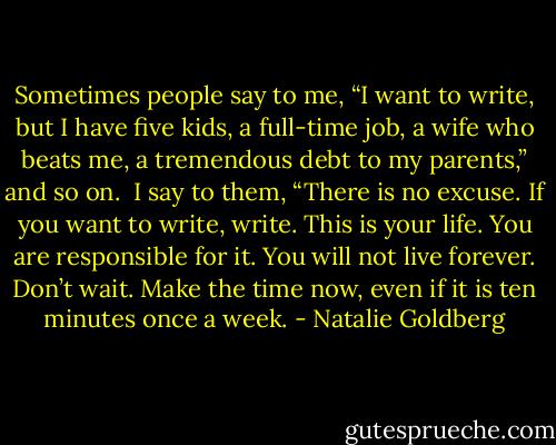 Sometimes people say to me, “I want to write, but I have five kids, a full-time job, a wife who beats me, a tremendous debt to my parents,” and so on.<br /><br />I say to them, “There is no excuse. If you want to write, write. This is your life. You are responsible for it. You will not live forever. Don’t wait. Make the time now, even if it is ten minutes once a week. - Natalie Goldberg