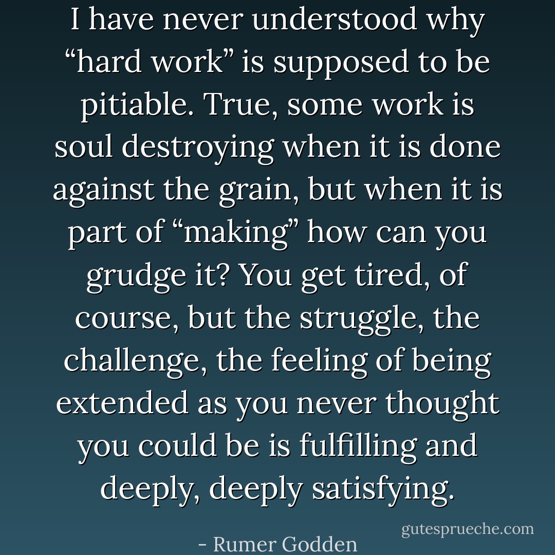 I have never understood why “hard work” is supposed to be pitiable. True, some work is soul destroying when it is done against the grain, but when it is part of “making” how can you grudge it? You get tired, of course, but the struggle, the challenge, the feeling of being extended as you never thought you could be is fulfilling and deeply, deeply satisfying. - Rumer Godden