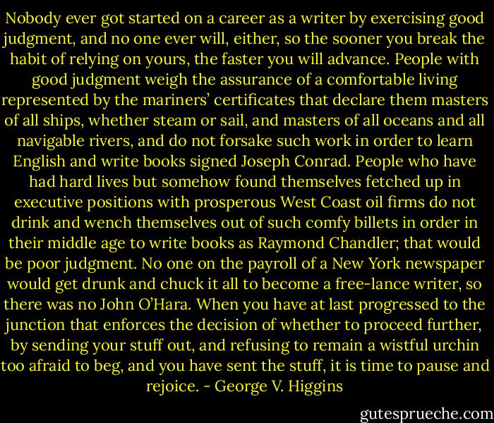 Nobody ever got started on a career as a writer by exercising good judgment, and no one ever will, either, so the sooner you break the habit of relying on yours, the faster you will advance. People with good judgment weigh the assurance of a comfortable living represented by the mariners’ certificates that declare them masters of all ships, whether steam or sail, and masters of all oceans and all navigable rivers, and do not forsake such work in order to learn English and write books signed Joseph Conrad. People who have had hard lives but somehow found themselves fetched up in executive positions with prosperous West Coast oil firms do not drink and wench themselves out of such comfy billets in order in their middle age to write books as Raymond Chandler; that would be poor judgment. No one on the payroll of a New York newspaper would get drunk and chuck it all to become a free-lance writer, so there was no John O’Hara. When you have at last progressed to the junction that enforces the decision of whether to proceed further, by sending your stuff out, and refusing to remain a wistful urchin too afraid to beg, and you have sent the stuff, it is time to pause and rejoice. - George V. Higgins