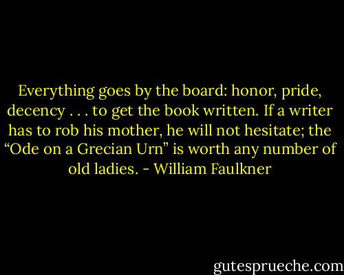 Everything goes by the board: honor, pride, decency . . . to get the book written. If a writer has to rob his mother, he will not hesitate; the “Ode on a Grecian Urn” is worth any number of old ladies. - William Faulkner