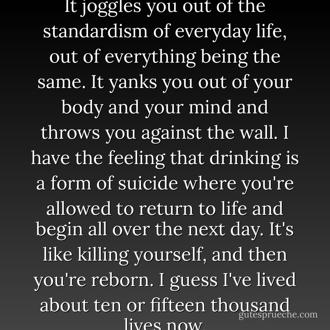Drinking is an emotional thing. It joggles you out of the standardism of everyday life, out of everything being the same. It yanks you out of your body and your mind and throws you against the wall. I have the feeling that drinking is a form of suicide where you're allowed to return to life and begin all over the next day. It's like killing yourself, and then you're reborn. I guess I've lived about ten or fifteen thousand lives now. - Charles Bukowski