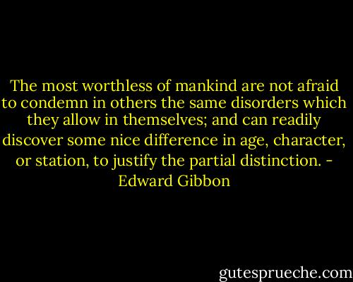 The most worthless of mankind are not afraid to condemn in others the same disorders which they allow in themselves; and can readily discover some nice difference in age, character, or station, to justify the partial distinction. - Edward Gibbon