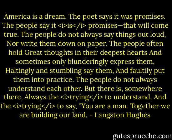 America is a dream.<br />The poet says it was promises.<br />The people say it <i>is</i> promises—that will come true.<br />The people do not always say things out loud,<br />Nor write them down on paper.<br />The people often hold<br />Great thoughts in their deepest hearts<br />And sometimes only blunderingly express them,<br />Haltingly and stumbling say them,<br />And faultily put them into practice.<br />The people do not always understand each other.<br />But there is, somewhere there,<br />Always the <i>trying</i> to understand,<br />And the <i>trying</i> to say,<br />"You are a man. Together we are building our land. - Langston Hughes