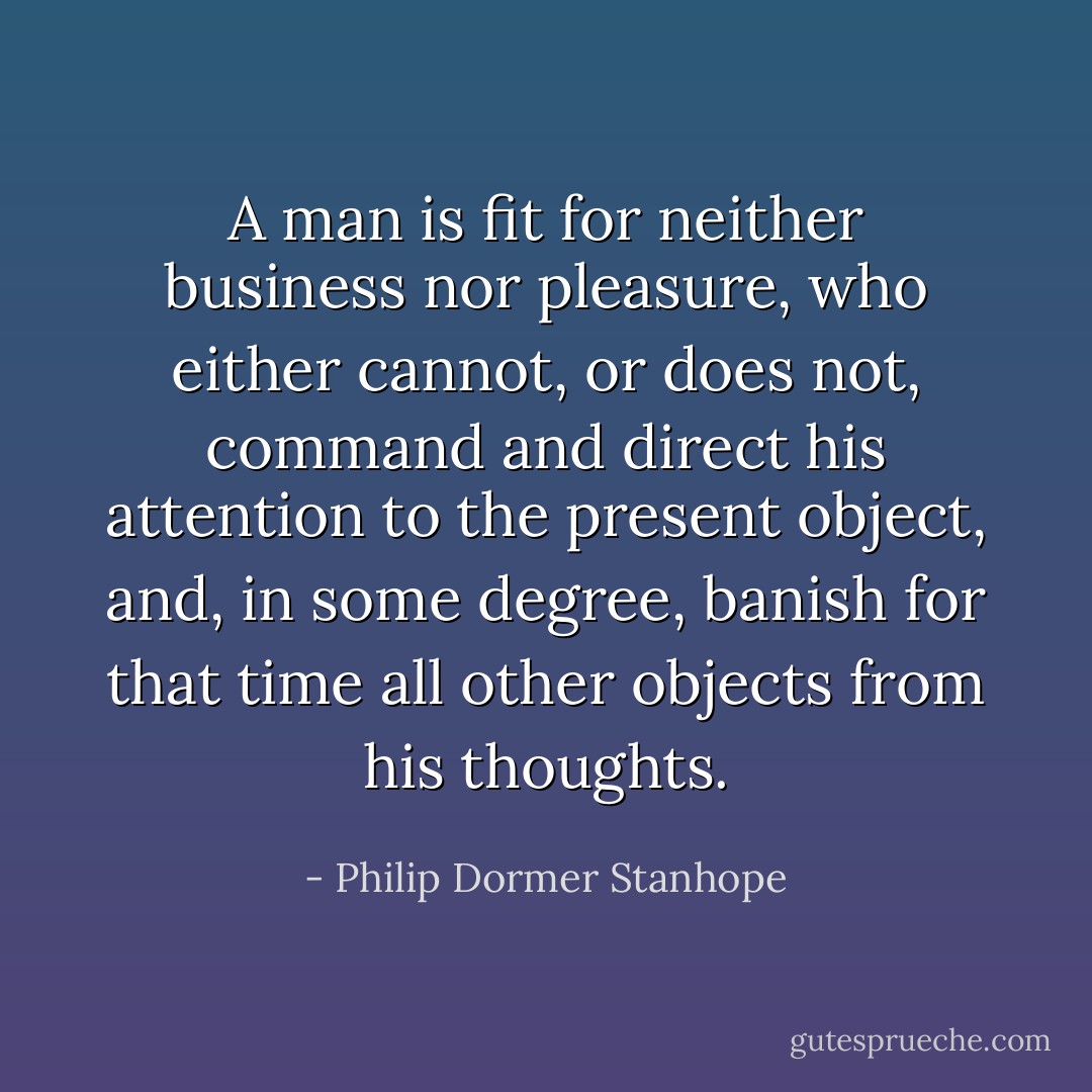 A man is fit for neither business nor pleasure, who either cannot, or does not, command and direct his attention to the present object, and, in some degree, banish for that time all other objects from his thoughts. - Philip Dormer Stanhope