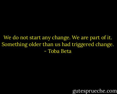 We do not start any change. We are part of it.<br />Something older than us had triggered change. - Toba Beta