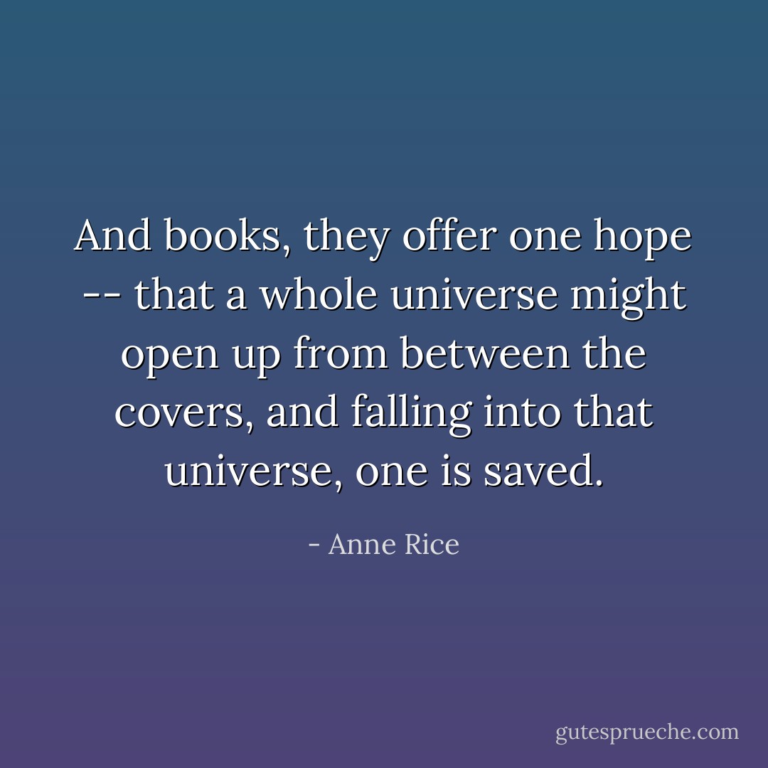 And books, they offer one hope -- that a whole universe might open up from between the covers, and falling into that universe, one is saved. - Anne Rice