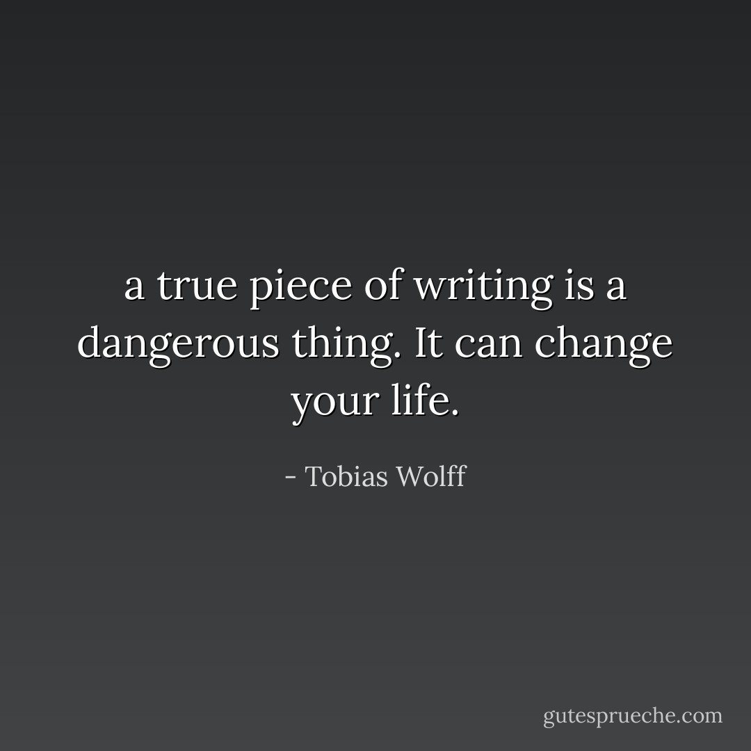 a true piece of writing is a dangerous thing. It can change your life. - Tobias Wolff
