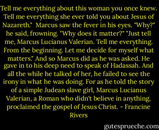 Tell me everything about this woman you once knew. Tell me everything she ever told you about Jesus of Nazareth." <br />Marcus saw the fever in his eyes. "Why?" he said, frowning. "Why does it matter?"<br />"Just tell me, Marcus Lucianus Valerian. Tell me everything. From the beginning. Let me decide for myself what matters."<br />And so Marcus did as he was asked. He gave in to his deep need to speak of Hadassah. And all the while he talked of her, he failed to see the irony in what he was doing. For as he told the story of a simple Judean slave girl, Marcus Lucianus Valerian, a Roman who didn't believe in anything, proclaimed the gospel of Jesus Christ. - Francine Rivers