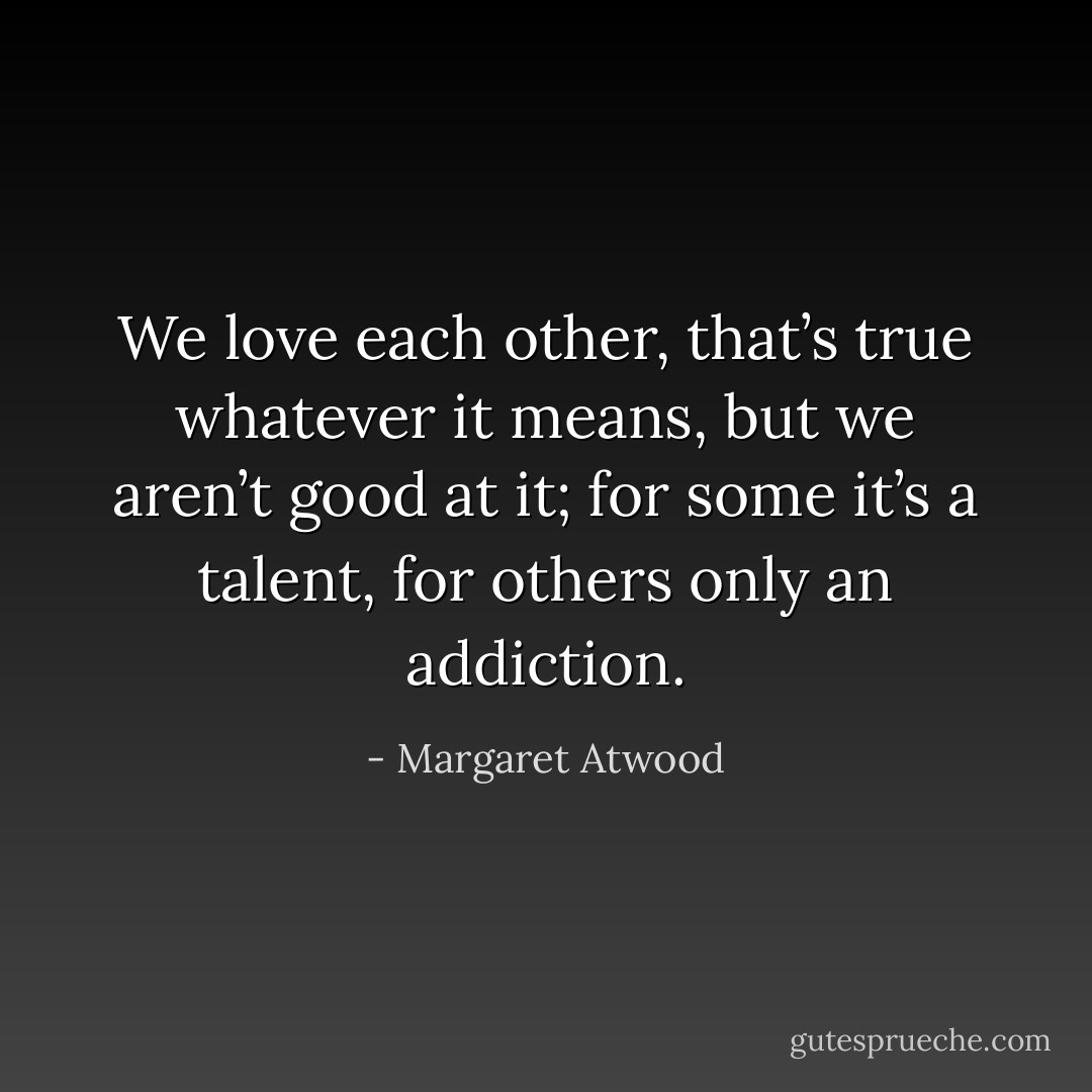 We love each other, that’s true whatever it means, but we aren’t good at it; for some it’s a talent, for others only an addiction. - Margaret Atwood