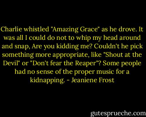 Charlie whistled "Amazing Grace" as he drove. It was all I could do not to whip my head around and snap, Are you kidding me? Couldn't he pick something more appropriate, like "Shout at the Devil" or "Don't fear the Reaper"? Some people had no sense of the proper music for a kidnapping. - Jeaniene Frost