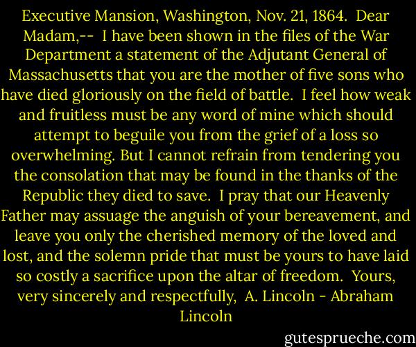 Executive Mansion,<br />Washington, Nov. 21, 1864.<br /><br />Dear Madam,--<br /><br />I have been shown in the files of the War Department a statement of the Adjutant General of Massachusetts that you are the mother of five sons who have died gloriously on the field of battle.<br /><br />I feel how weak and fruitless must be any word of mine which should attempt to beguile you from the grief of a loss so overwhelming. But I cannot refrain from tendering you the consolation that may be found in the thanks of the Republic they died to save.<br /><br />I pray that our Heavenly Father may assuage the anguish of your bereavement, and leave you only the cherished memory of the loved and lost, and the solemn pride that must be yours to have laid so costly a sacrifice upon the altar of freedom.<br /><br />Yours, very sincerely and respectfully,<br /><br />A. Lincoln - Abraham Lincoln