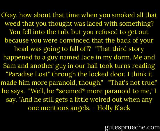 Okay. how about that time when you smoked all that weed that you thought was laced with something? You fell into the tub, but you refused to get out because you were convinced that the back of your head was going to fall off?<br /><br />"That third story happened to a guy named Jace in my dorm. Me and Sam and another guy in our hall took turns reading "Paradise Lost" through the locked door. I think it made him more paranoid, though." <br /> "That's not true," he says.<br /> "Well, he *seemed* more paranoid to me," I say. "And he still gets a little weired out when any one mentions angels. - Holly Black