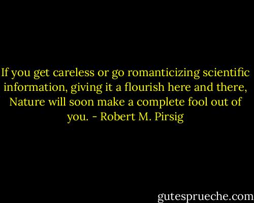 If you get careless or go romanticizing scientific information, giving it a flourish here and there, Nature will soon make a complete fool out of you. - Robert M. Pirsig