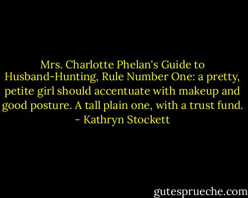 Mrs. Charlotte Phelan's Guide to Husband-Hunting, Rule Number One: a pretty, petite girl should accentuate with makeup and good posture. A tall plain one, with a trust fund. - Kathryn Stockett